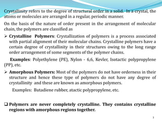 3
Crystallinity refers to the degree of structural order in a solid. In a crystal, the
atoms or molecules are arranged in a regular, periodic manner.
On the basis of the nature of order present in the arrangement of molecular
chain, the polymers are classified as
 Crystalline Polymers: Crystallization of polymers is a process associated
with partial alignment of their molecular chains. Crystalline polymers have a
certain degree of crystallinity in their structures owing to the long range
order arrangement of some segments of the polymer chains.
Examples: Polyethylene (PE), Nylon - 6,6, Kevler, Isotactic polypropylene
(PP), etc.
 Amorphous Polymers: Most of the polymers do not have orderness in their
structure and hence these type of polymers do not have any degree of
crystallinity and these are known as amorphous polymers.
Examples: Butadiene rubber, atactic polypropylene, etc.
 Polymers are never completely crystalline. They contains crystalline
regions with amorphous regions together.
 