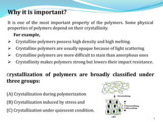 5
Why it is important?
It is one of the most important property of the polymers. Some physical
properties of polymers depend on their crystallinity.
For example,
 Crystalline polymers possess high density and high melting.
 Crystalline polymers are usually opaque because of light scattering
 Crystalline polymers are more difficult to stain than amorphous ones
 Crystallinity makes polymers strong but lowers their impact resistance.
Crystallization of polymers are broadly classified under
three groups:
(A) Crystallization during polymerization
(B) Crystallization induced by stress and
(C) Crystallization under quiescent condition.
 
