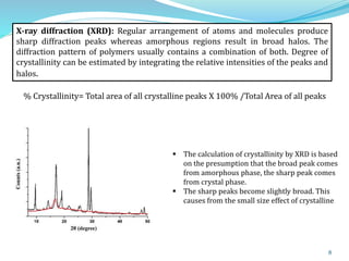 8
% Crystallinity= Total area of all crystalline peaks X 100% /Total Area of all peaks
 The calculation of crystallinity by XRD is based
on the presumption that the broad peak comes
from amorphous phase, the sharp peak comes
from crystal phase.
 The sharp peaks become slightly broad. This
causes from the small size effect of crystalline
X-ray diffraction (XRD): Regular arrangement of atoms and molecules produce
sharp diffraction peaks whereas amorphous regions result in broad halos. The
diffraction pattern of polymers usually contains a combination of both. Degree of
crystallinity can be estimated by integrating the relative intensities of the peaks and
halos.
 