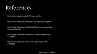 Siraj Munir – CS@DSU
Reference:
http://www.slideshare.net/abhishiv77/push-down-automata-
vs-turing-machine
http://www.slideshare.net/AyAnKhAn5/turing-machine-
34338253
http://www.slideshare.net/dkalita3/turing-machine-bydeep
http://www.slideshare.net/lavishka_anuj/turing-machines-
12176328
https://en.wikipedia.org/wiki/Turing_machine
 