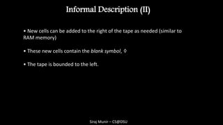 Siraj Munir – CS@DSU
Informal Description (II)
• New cells can be added to the right of the tape as needed (similar to
RAM memory)
• These new cells contain the blank symbol, ♢
1q 2q
Rba ,
............    ca
Time 1
1q
current state

 