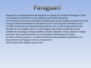 Paraguarí es un departamento del Paraguay. Su capital es la ciudad de Paraguarí. Tiene
una superficie de 8.705 km² y una población de 239.633 habitantes.
Con el tiempo se formaron dos líneas de poblaciones, las que estaban al borde de la ruta
y las que estaban bordeando las vías del ferrocarril. Esta situación contribuyó a que
en 1906 se formaran dos departamentos distintos, por un lado el departamento de
Quiindy con las ciudades ruteras y el de Paraguarí que estaba constituido por las
ciudades de Carapeguá, Tavapy, Caballero, Escobar, Yaguarón, Pirayú, Ypacarai e Itaguá,
estos dos últimos pertenecientes en la actualidad al departamento Central.
En 1945 la división política se modificó definitivamente quedando establecido el IX
departamento de Paraguarí como es actualmente.
Actual Gobernador Miguel Jorge Cuevas.
 