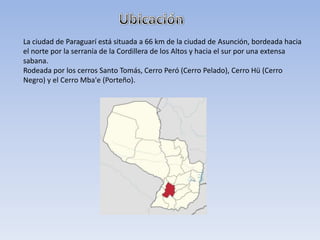 La ciudad de Paraguarí está situada a 66 km de la ciudad de Asunción, bordeada hacia
el norte por la serranía de la Cordillera de los Altos y hacia el sur por una extensa
sabana.
Rodeada por los cerros Santo Tomás, Cerro Peró (Cerro Pelado), Cerro Hü (Cerro
Negro) y el Cerro Mba'e (Porteño).
 
