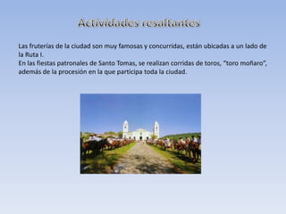 Las fruterías de la ciudad son muy famosas y concurridas, están ubicadas a un lado de
la Ruta I.
En las fiestas patronales de Santo Tomas, se realizan corridas de toros, “toro moñaro”,
además de la procesión en la que participa toda la ciudad.
 