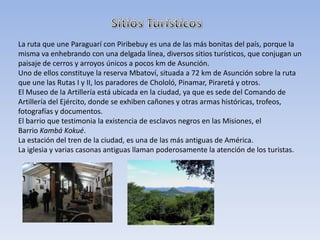 La ruta que une Paraguarí con Piribebuy es una de las más bonitas del país, porque la
misma va enhebrando con una delgada línea, diversos sitios turísticos, que conjugan un
paisaje de cerros y arroyos únicos a pocos km de Asunción.
Uno de ellos constituye la reserva Mbatoví, situada a 72 km de Asunción sobre la ruta
que une las Rutas I y II, los paradores de Chololó, Pinamar, Piraretá y otros.
El Museo de la Artillería está ubicada en la ciudad, ya que es sede del Comando de
Artillería del Ejército, donde se exhiben cañones y otras armas históricas, trofeos,
fotografías y documentos.
El barrio que testimonia la existencia de esclavos negros en las Misiones, el
Barrio Kambá Kokué.
La estación del tren de la ciudad, es una de las más antiguas de América.
La iglesia y varias casonas antiguas llaman poderosamente la atención de los turistas.
 