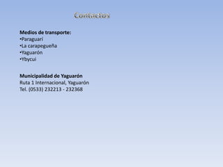 Medios de transporte:
•Paraguarí
•La carapegueña
•Yaguarón
•Ybycui
Municipalidad de Yaguarón
Ruta 1 Internacional, Yaguarón
Tel. (0533) 232213 - 232368
 