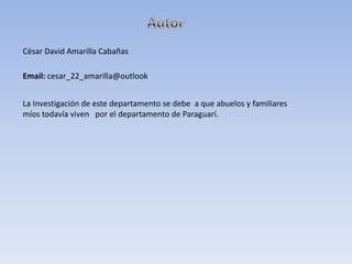César David Amarilla Cabañas
Email: cesar_22_amarilla@outlook
La Investigación de este departamento se debe a que abuelos y familiares
míos todavía viven por el departamento de Paraguarí.
 