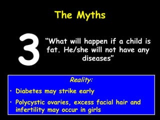 “What will happen if a child is
fat. He/she will not have any
diseases”
The Myths
3 Reality:
• Diabetes may strike early
• Polycystic ovaries, excess facial hair and
infertility may occur in girls
 