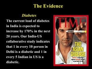 The Evidence
Diabetes
The current load of diabetes
in India is expected to
increase by 170% in the next
20 years. Our India-US
collaborative study indicates
that 1 in every 10 person in
Delhi is a diabetic and 1 in
every 5 Indian in US is a
diabetic.
 
