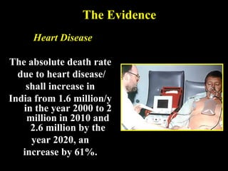 The Evidence
Heart Disease
The absolute death rate
due to heart disease/
shall increase in
India from 1.6 million/y
in the year 2000 to 2
million in 2010 and
2.6 million by the
year 2020, an
increase by 61%.
 