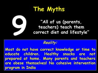 “All of us (parents,
teachers) teach them
correct diet and lifestyle”
The Myths
9 Reality:
Most do not have correct knowledge or time to
educate children. Healthy snacks are not
prepared at home. Many parents and teachers
are obese themselves! No cohesive intervention
program in India
 