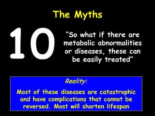 “So what if there are
metabolic abnormalities
or diseases, these can
be easily treated”
The Myths
10
Reality:
Most of these diseases are catastrophic
and have complications that cannot be
reversed. Most will shorten lifespan
 