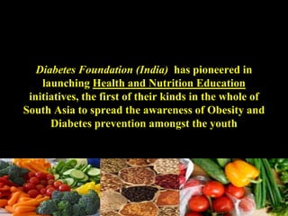 Diabetes Foundation (India) has pioneered in
launching Health and Nutrition Education
initiatives, the first of their kinds in the whole of
South Asia to spread the awareness of Obesity and
Diabetes prevention amongst the youth
 
