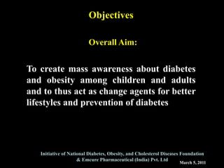 March 5, 2011
Initiative of National Diabetes, Obesity, and Cholesterol Diseases Foundation
& Emcure Pharmaceutical (India) Pvt. Ltd
Objectives
Overall Aim:
To create mass awareness about diabetes
and obesity among children and adults
and to thus act as change agents for better
lifestyles and prevention of diabetes
 