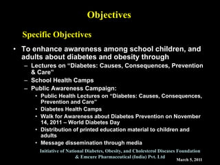 March 5, 2011
Initiative of National Diabetes, Obesity, and Cholesterol Diseases Foundation
& Emcure Pharmaceutical (India) Pvt. Ltd
Objectives
• To enhance awareness among school children, and
adults about diabetes and obesity through
– Lectures on “Diabetes: Causes, Consequences, Prevention
& Care”
– School Health Camps
– Public Awareness Campaign:
• Public Health Lectures on “Diabetes: Causes, Consequences,
Prevention and Care”
• Diabetes Health Camps
• Walk for Awareness about Diabetes Prevention on November
14, 2011 – World Diabetes Day
• Distribution of printed education material to children and
adults
• Message dissemination through media
Specific Objectives
 