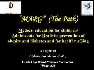 A Project of
Diabetes Foundation (India)
Funded by: World Diabetes Foundation
(Denmark)
“MARG” (The Path)
Medical education for children/
Adolescents for Realistic prevention of
obesity and diabetes and for healthy aGing
 