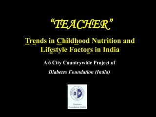 “TEACHER””
A 6 City Countrywide Project of
Diabetes Foundation (India)
Trends in Childhood Nutrition and
Lifestyle Factors in India
 