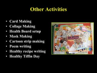 Other Activities
• Card Making
• Collage Making
• Health Board setup
• Mask Making
• Cartoon strip making
• Poem writing
• Healthy recipe writing
• Healthy Tiffin Day
 