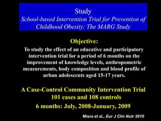 Study
School-based Intervention Trial for Prevention of
Childhood Obesity: The MARG Study
Objective:
To study the effect of an educative and participatory
intervention trial for a period of 6 months on the
improvement of knowledge levels, anthropometric
measurements, body composition and blood profile of
urban adolescents aged 15-17 years.
A Case-Control Community Intervention Trial
101 cases and 108 controls
6 months: July, 2008-January, 2009
Misra et al., Eur J Clin Nutr 2010
 