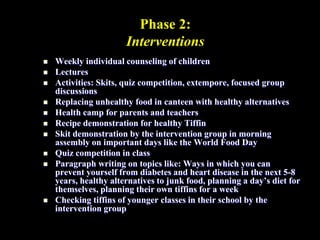 Phase 2:
Interventions
 Weekly individual counseling of children
 Lectures
 Activities: Skits, quiz competition, extempore, focused group
discussions
 Replacing unhealthy food in canteen with healthy alternatives
 Health camp for parents and teachers
 Recipe demonstration for healthy Tiffin
 Skit demonstration by the intervention group in morning
assembly on important days like the World Food Day
 Quiz competition in class
 Paragraph writing on topics like: Ways in which you can
prevent yourself from diabetes and heart disease in the next 5-8
years, healthy alternatives to junk food, planning a day’s diet for
themselves, planning their own tiffins for a week
 Checking tiffins of younger classes in their school by the
intervention group
 