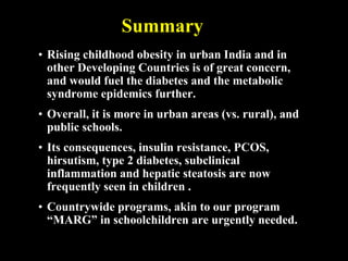 • Rising childhood obesity in urban India and in
other Developing Countries is of great concern,
and would fuel the diabetes and the metabolic
syndrome epidemics further.
• Overall, it is more in urban areas (vs. rural), and
public schools.
• Its consequences, insulin resistance, PCOS,
hirsutism, type 2 diabetes, subclinical
inflammation and hepatic steatosis are now
frequently seen in children .
• Countrywide programs, akin to our program
“MARG” in schoolchildren are urgently needed.
Summary
 