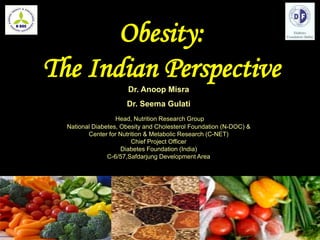 Dr. Anoop Misra
Dr. Seema Gulati
Head, Nutrition Research Group
National Diabetes, Obesity and Cholesterol Foundation (N-DOC) &
Center for Nutrition & Metabolic Research (C-NET)
Chief Project Officer
Diabetes Foundation (India)
C-6/57,Safdarjung Development Area
Obesity:
The Indian Perspective
 