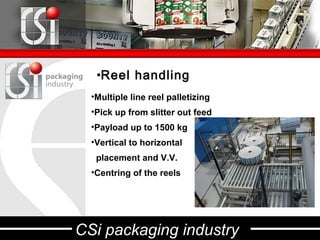 •Reel handling
  •Multiple line reel palletizing
  •Pick up from slitter out feed
  •Payload up to 1500 kg
  •Vertical to horizontal
   placement and V.V.
  •Centring of the reels




CSi packaging industry
 