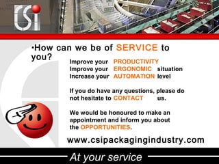 •How can we be of SERVICE to
you?    Improve your PRODUCTIVITY
         Improve your ERGONOMIC situation
         Increase your AUTOMATION level

         If you do have any questions, please do
         not hesitate to CONTACT       us.

         We would be honoured to make an
         appointment and inform you about
         the OPPORTUNITIES.

        www.csipackagingindustry.com

         At your service
 