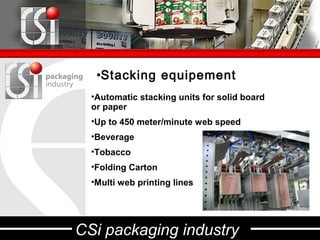 •Stacking equipement
  •Automatic stacking units for solid board
  or paper
  •Up to 450 meter/minute web speed
  •Beverage
  •Tobacco
  •Folding Carton
  •Multi web printing lines




CSi packaging industry
 