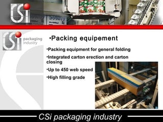•Packing equipement
  •Packing equipment for general folding
  •Integrated carton erection and carton
  closing
  •Up to 450 web speed
  •High filling grade




CSi packaging industry
 