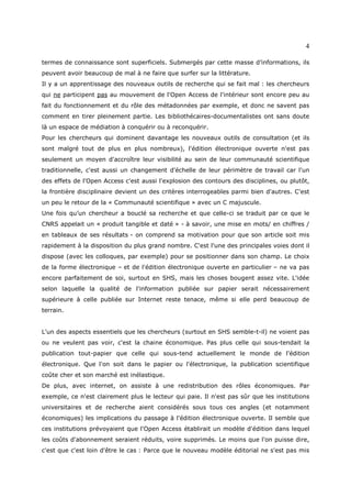 4

termes de connaissance sont superficiels. Submergés par cette masse d’informations, ils
peuvent avoir beaucoup de mal à ne faire que surfer sur la littérature.
Il y a un apprentissage des nouveaux outils de recherche qui se fait mal : les chercheurs
qui ne participent pas au mouvement de l'Open Access de l'intérieur sont encore peu au
fait du fonctionnement et du rôle des métadonnées par exemple, et donc ne savent pas
comment en tirer pleinement partie. Les bibliothécaires-documentalistes ont sans doute
là un espace de médiation à conquérir ou à reconquérir.
Pour les chercheurs qui dominent davantage les nouveaux outils de consultation (et ils
sont malgré tout de plus en plus nombreux), l'édition électronique ouverte n'est pas
seulement un moyen d'accroître leur visibilité au sein de leur communauté scientifique
traditionnelle, c'est aussi un changement d'échelle de leur périmètre de travail car l'un
des effets de l'Open Access c'est aussi l'explosion des contours des disciplines, ou plutôt,
la frontière disciplinaire devient un des critères interrogeables parmi bien d'autres. C'est
un peu le retour de la « Communauté scientifique » avec un C majuscule.
Une fois qu’un chercheur a bouclé sa recherche et que celle-ci se traduit par ce que le
CNRS appelait un « produit tangible et daté » - à savoir, une mise en mots/ en chiffres /
en tableaux de ses résultats - on comprend sa motivation pour que son article soit mis
rapidement à la disposition du plus grand nombre. C'est l'une des principales voies dont il
dispose (avec les colloques, par exemple) pour se positionner dans son champ. Le choix
de la forme électronique – et de l'édition électronique ouverte en particulier – ne va pas
encore parfaitement de soi, surtout en SHS, mais les choses bougent assez vite. L'idée
selon laquelle la qualité de l'information publiée sur papier serait nécessairement
supérieure à celle publiée sur Internet reste tenace, même si elle perd beaucoup de
terrain.


L'un des aspects essentiels que les chercheurs (surtout en SHS semble-t-il) ne voient pas
ou ne veulent pas voir, c'est la chaine économique. Pas plus celle qui sous-tendait la
publication tout-papier que celle qui sous-tend actuellement le monde de l'édition
électronique. Que l'on soit dans le papier ou l'électronique, la publication scientifique
coûte cher et son marché est inélastique.
De plus, avec internet, on assiste à une redistribution des rôles économiques. Par
exemple, ce n'est clairement plus le lecteur qui paie. Il n'est pas sûr que les institutions
universitaires et de recherche aient considérés sous tous ces angles (et notamment
économiques) les implications du passage à l'édition électronique ouverte. Il semble que
ces institutions prévoyaient que l'Open Access établirait un modèle d'édition dans lequel
les coûts d'abonnement seraient réduits, voire supprimés. Le moins que l'on puisse dire,
c'est que c'est loin d'être le cas : Parce que le nouveau modèle éditorial ne s'est pas mis
 