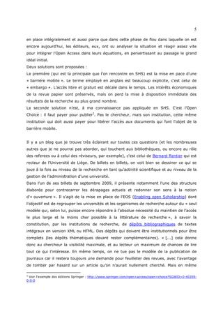 5

en place intégralement et aussi parce que dans cette phase de flou dans laquelle on est
encore aujourd'hui, les éditeurs, eux, ont su analyser la situation et réagir assez vite
pour intégrer l'Open Access dans leurs équations, en pervertissant au passage le grand
idéal initial.
Deux solutions sont proposées :
La première (qui est la principale que l’on rencontre en SHS) est la mise en pace d’une
« barrière mobile ». Le terme employé en anglais est beaucoup explicite, c’est celui de
« embargo ». L’accès libre et gratuit est décalé dans le temps. Les intérêts économiques
de la revue papier sont préservés, mais on perd la mise à disposition immédiate des
résultats de la recherche au plus grand nombre.
La seconde solution n’est, à ma connaissance pas appliquée en SHS. C’est l’Open
Choice : il faut payer pour publier2. Pas le chercheur, mais son institution, cette même
institution qui doit aussi payer pour libérer l'accès aux documents qui font l'objet de la
barrière mobile.


Il y a un blog que je trouve très éclairant sur toutes ces questions (et les nombreuses
autres que je ne pourrai pas aborder, qui touchent aux bibliothèques, ou encore au rôle
des referees ou à celui des réviseurs, par exemple), c'est celui de Bernard Rentier qui est
recteur de l'Université de Liège. De billets en billets, on voit bien se dessiner ce qui se
joue à la fois au niveau de la recherche en tant qu'activité scientifique et au niveau de la
gestion de l'administration d'une université.
Dans l'un de ses billets de septembre 2009, il présente notamment l'une des structure
élaborée pour contrecarrer les dérapages actuels et redonner son sens à la notion
d'« ouverture ». Il s'agit de la mise en place de l'EOS (Enabling open Scholarship) dont
l'objectif est de regrouper les universités et les organismes de recherche autour du « seul
modèle qui, selon lui, puisse encore répondre à l’absolue nécessité du maintien de l’accès
le plus large et le moins cher possible à la littérature de recherche », à savoir la
constitution, par les institutions de recherche, de dépôts bibliographiques de textes
intégraux en version XML ou HTML. Des dépôts qui doivent être institutionnels pour être
complets (les dépôts thématiques devant rester complémentaires). « [...] cela donne
donc au chercheur la visibilité maximale, et au lecteur un maximum de chances de lire
tout ce qui l’intéresse. En même temps, on ne tue pas le modèle de la publication de
journaux car il restera toujours une demande pour feuilleter des revues, avec l’avantage
de tomber par hasard sur un article qu’on n’aurait nullement cherché. Mais en même

2
 Voir l’exemple des éditions Springer : http://www.springer.com/open+access/open+choice?SGWID=0-40359-
0-0-0
 