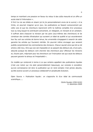 6

temps on maintient une pression en faveur du retour à des coûts mesurés et on offre un
accès total à l’information ».
Il finit l'un de ses billets en disant (et là j’ai personnellement envie de le suivre) « A la
limite, on pourrait imaginer qu’un jour, les publications se fassent exclusivement par
cette voie et que les chercheurs reprennent enfin la maîtrise complète d’un processus
tout au long duquel ils contribuent activement, en rédigeant, en révisant et en achetant.
Il suffirait alors d’assurer la révision par les pairs (eux-mêmes des chercheurs) et de
constituer des comités d’évaluation qui auraient un label de qualité et qui accorderaient
leur feu vert aux articles de bonne tenue, les universités s’engageant à assortir de cette
garantie les articles qui l’auraient méritée. On pourrait même envisager que seraient
publiés conjointement les commentaires des réviseurs. Chacun saurait ainsi que tel ou tel
article a été revu. Dire que ceci est impossible en se passant des éditeurs est, d’une part,
absurde puisque les éditeurs vont chercher des chercheurs pour effectuer les révisions
et, d’autre part, méprisant pour les chercheurs car l’insinuation est que seuls les éditeurs
peuvent garantir le sérieux et l’impartialité ».


Ce modèle qui conduirait à terme à ce que certains appellent des publications liquides
(c'est une notion qui me plait personnellement beaucoup), qui consiste à considérer
qu'une connaissance (et donc la publication qui en rend compte) n'est jamais aboutie,
qu'elle avance suivant un processus collaboratif en perpétuelle évolution.


Open Source + Publication liquide : on s'approche là d'un idéal de communauté
scientifique.....
                                                                 Cécile Soudan (CRH-Grihl)
                                                                         11 décembre 2009
 