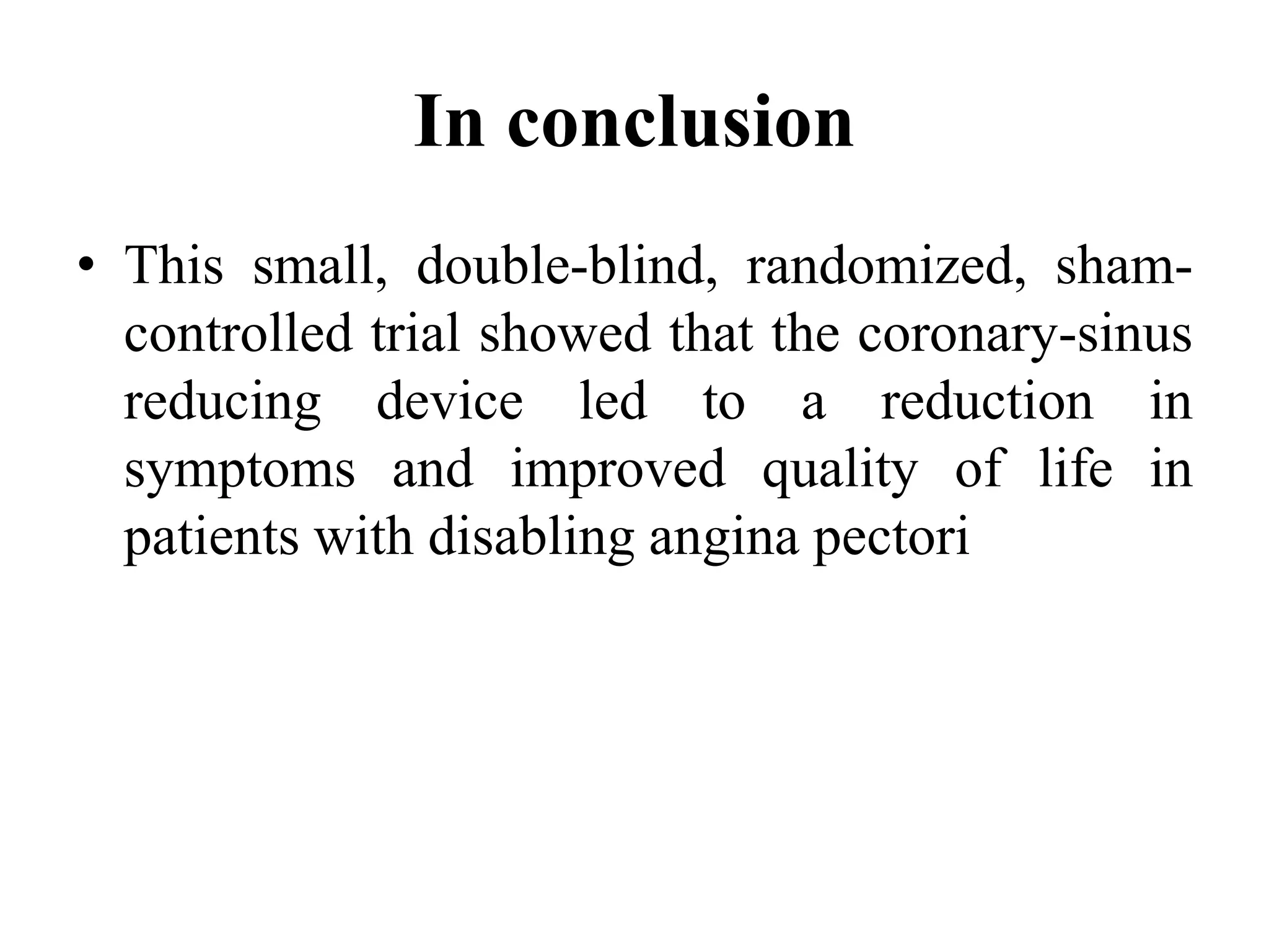 In conclusion
• This small, double-blind, randomized, sham-
controlled trial showed that the coronary-sinus
reducing device led to a reduction in
symptoms and improved quality of life in
patients with disabling angina pectori
 