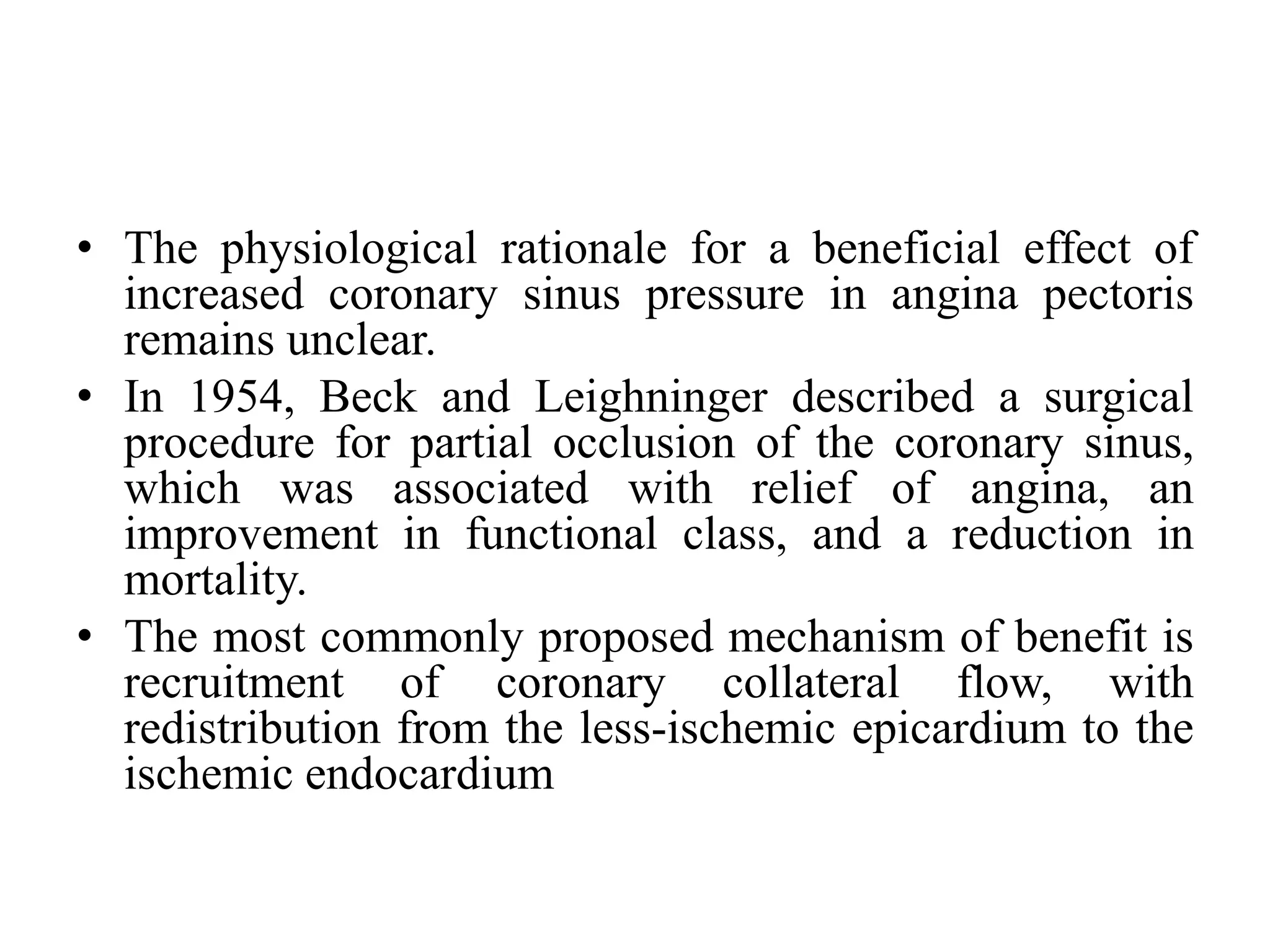 • The physiological rationale for a beneficial effect of
increased coronary sinus pressure in angina pectoris
remains unclear.
• In 1954, Beck and Leighninger described a surgical
procedure for partial occlusion of the coronary sinus,
which was associated with relief of angina, an
improvement in functional class, and a reduction in
mortality.
• The most commonly proposed mechanism of benefit is
recruitment of coronary collateral flow, with
redistribution from the less-ischemic epicardium to the
ischemic endocardium
 