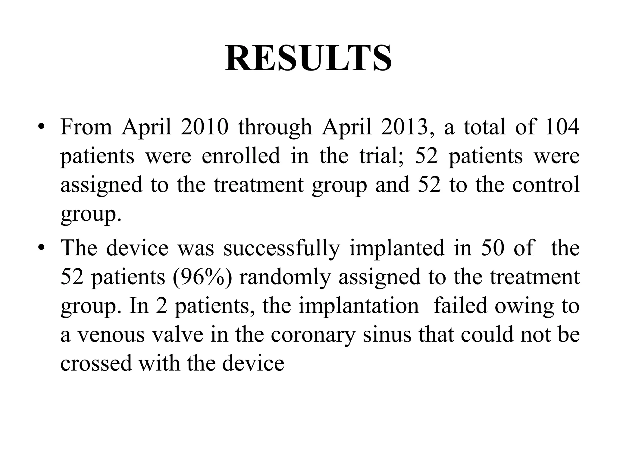 RESULTS
• From April 2010 through April 2013, a total of 104
patients were enrolled in the trial; 52 patients were
assigned to the treatment group and 52 to the control
group.
• The device was successfully implanted in 50 of the
52 patients (96%) randomly assigned to the treatment
group. In 2 patients, the implantation failed owing to
a venous valve in the coronary sinus that could not be
crossed with the device
 