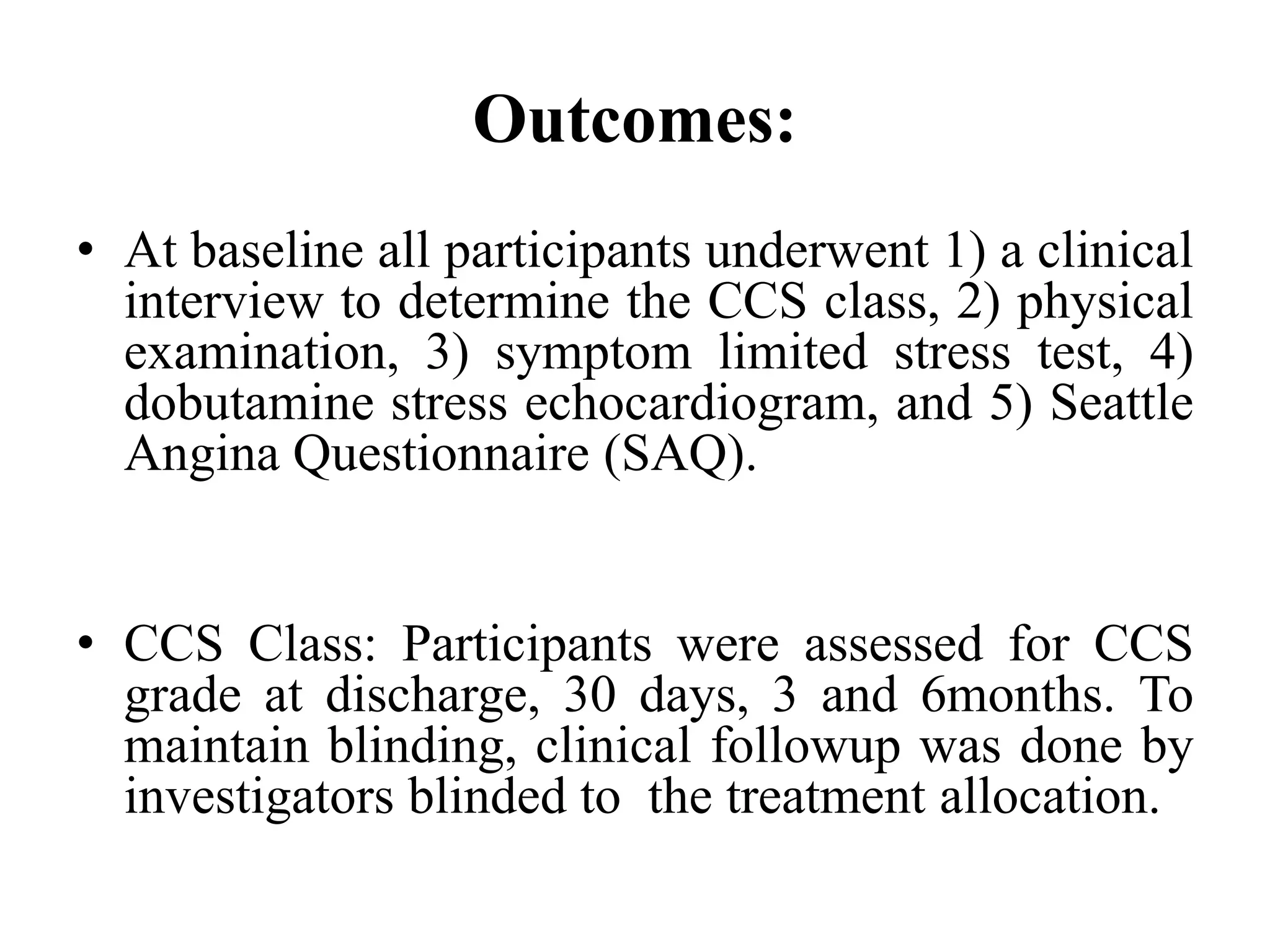 Outcomes:
• At baseline all participants underwent 1) a clinical
interview to determine the CCS class, 2) physical
examination, 3) symptom limited stress test, 4)
dobutamine stress echocardiogram, and 5) Seattle
Angina Questionnaire (SAQ).
• CCS Class: Participants were assessed for CCS
grade at discharge, 30 days, 3 and 6months. To
maintain blinding, clinical followup was done by
investigators blinded to the treatment allocation.
 