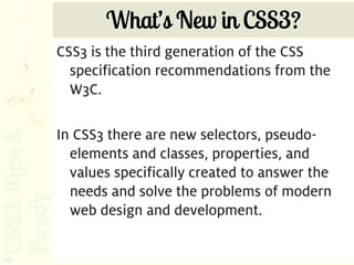 What’s New in CSS3?
     CSS3 is the third generation of the CSS
       specification recommendations from the
       W3C.

     In CSS3 there are new selectors, pseudo-
       elements and classes, properties, and
       values specifically created to answer the
       needs and solve the problems of modern
       web design and development.


10
 
