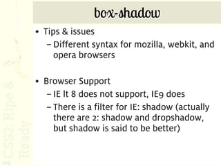 box-shadow
      • Tips & issues
         – Different syntax for mozilla, webkit, and
           opera browsers

      • Browser Support
         – IE lt 8 does not support, IE9 does
         – There is a filter for IE: shadow (actually
           there are 2: shadow and dropshadow,
           but shadow is said to be better)


105
 