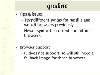 gradient
      • Tips & issues
         – Very different syntax for mozilla and
           webkit browsers previously
         – Newer syntax for current and future
           browsers

      • Browser Support
         – IE does not support, so will still need a
           fallback image for those browsers


122
 