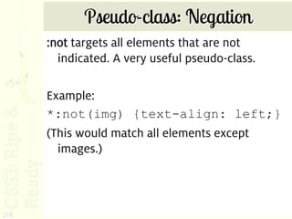 Pseudo-class: Negation
      :not targets all elements that are not
        indicated. A very useful pseudo-class.

      Example:
      *:not(img) {text-align: left;}
      (This would match all elements except
        images.)



216
 