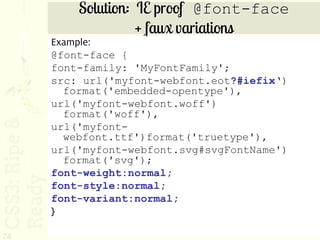 Solution: IE proof @font-face
                   + faux variations
     Example:
     @font-face {
     font-family: 'MyFontFamily';
     src: url('myfont-webfont.eot?#iefix‘)
       format('embedded-opentype'),
     url('myfont-webfont.woff')
       format('woff'),
     url('myfont-
       webfont.ttf')format('truetype'),
     url('myfont-webfont.svg#svgFontName')
       format('svg');
     font-weight:normal;
     font-style:normal;
     font-variant:normal;
     }

74
 