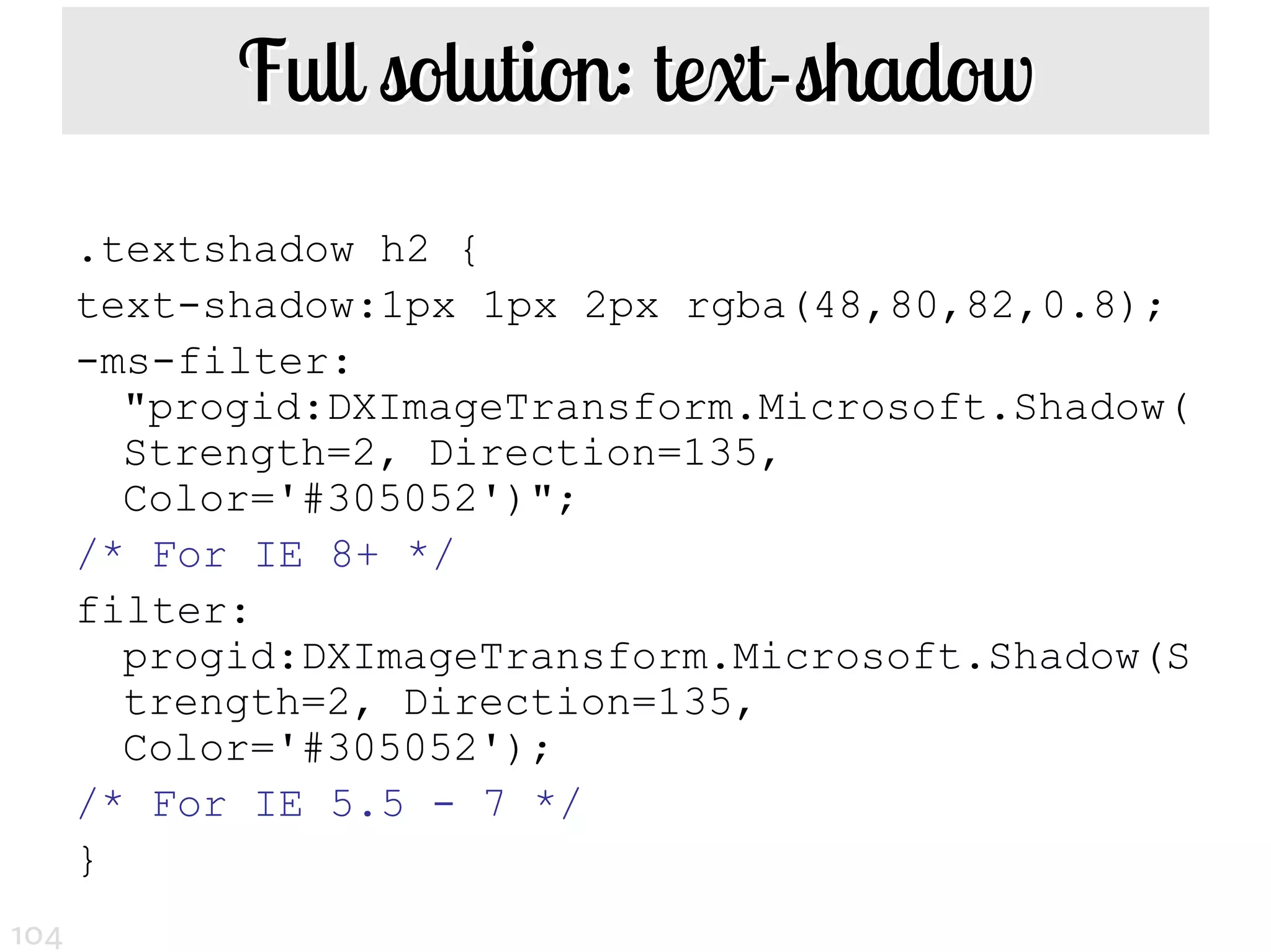 Full solution: text-shadow
      .textshadow h2 {
      text-shadow:1px 1px 2px rgba(48,80,82,0.8);
      -ms-filter:
        "progid:DXImageTransform.Microsoft.Shadow(
        Strength=2, Direction=135,
        Color='#305052')";
      /* For IE 8+ */
      filter:
        progid:DXImageTransform.Microsoft.Shadow(S
        trength=2, Direction=135,
        Color='#305052');
      /* For IE 5.5 - 7 */
      }
104
 