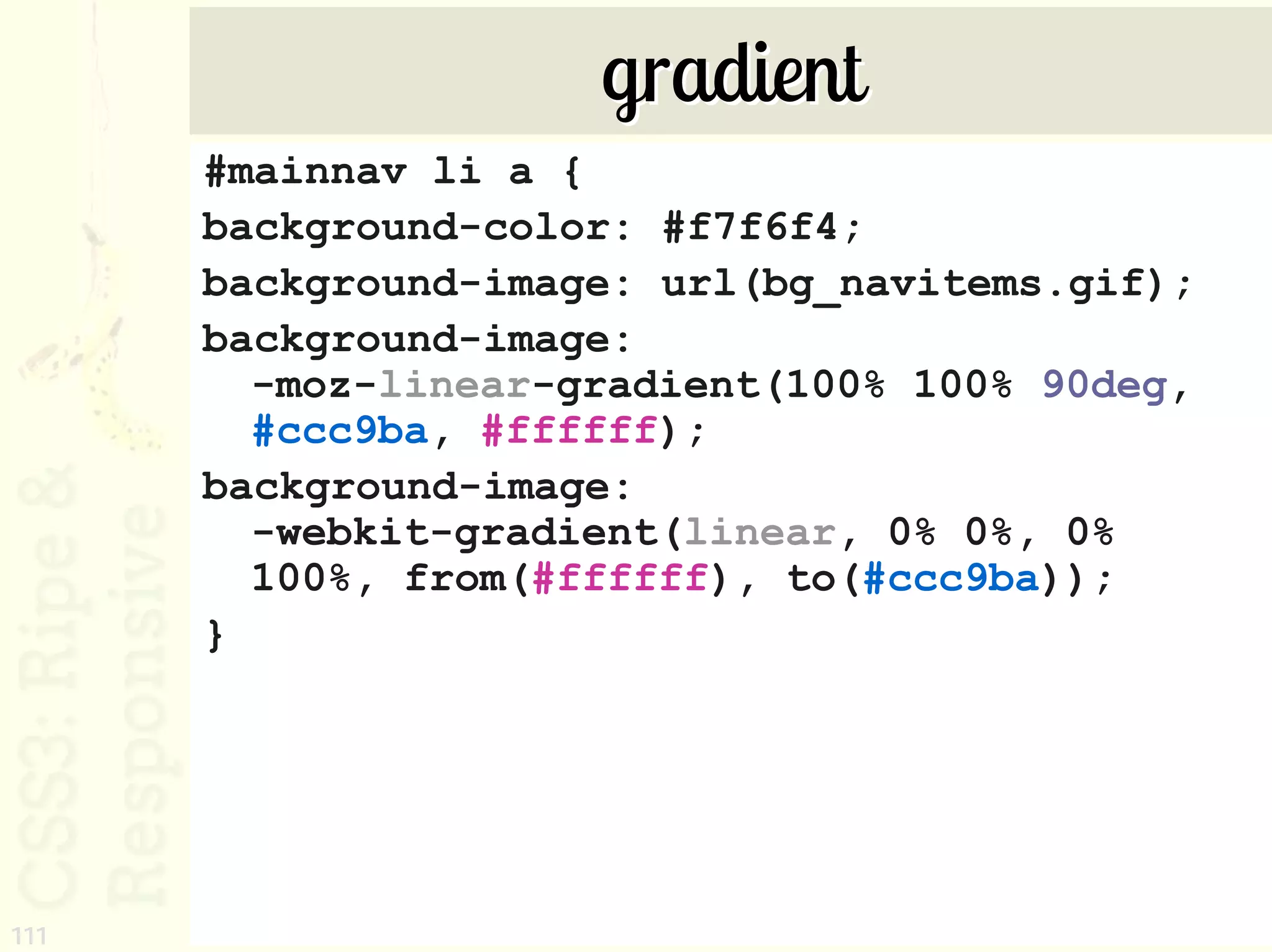 gradient
      #mainnav li a {
      background-color: #f7f6f4;
      background-image: url(bg_navitems.gif);
      background-image:
        -moz-linear-gradient(100% 100% 90deg,
        #ccc9ba, #ffffff);
      background-image:
        -webkit-gradient(linear, 0% 0%, 0%
        100%, from(#ffffff), to(#ccc9ba));
      }




111
 