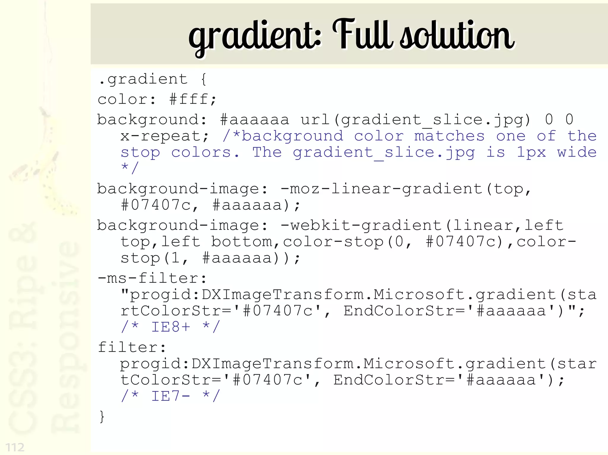 gradient: Full solution
      .gradient {
      color: #fff;
      background: #aaaaaa url(gradient_slice.jpg) 0 0
        x-repeat; /*background color matches one of the
        stop colors. The gradient_slice.jpg is 1px wide
        */
      background-image: -moz-linear-gradient(top,
        #07407c, #aaaaaa);
      background-image: -webkit-gradient(linear,left
        top,left bottom,color-stop(0, #07407c),color-
        stop(1, #aaaaaa));
      -ms-filter:
        "progid:DXImageTransform.Microsoft.gradient(sta
        rtColorStr='#07407c', EndColorStr='#aaaaaa')";
        /* IE8+ */
      filter:
        progid:DXImageTransform.Microsoft.gradient(star
        tColorStr='#07407c', EndColorStr='#aaaaaa');
        /* IE7- */
      }
112
 