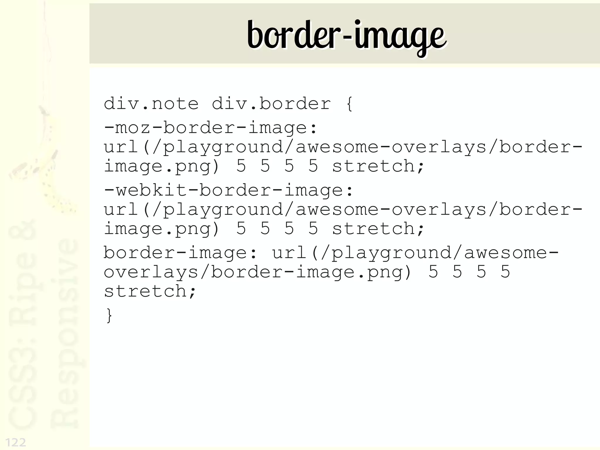 border-image
      div.note div.border {
      -moz-border-image:
      url(/playground/awesome-overlays/border-
      image.png) 5 5 5 5 stretch;
      -webkit-border-image:
      url(/playground/awesome-overlays/border-
      image.png) 5 5 5 5 stretch;
      border-image: url(/playground/awesome-
      overlays/border-image.png) 5 5 5 5
      stretch;
      }




122
 