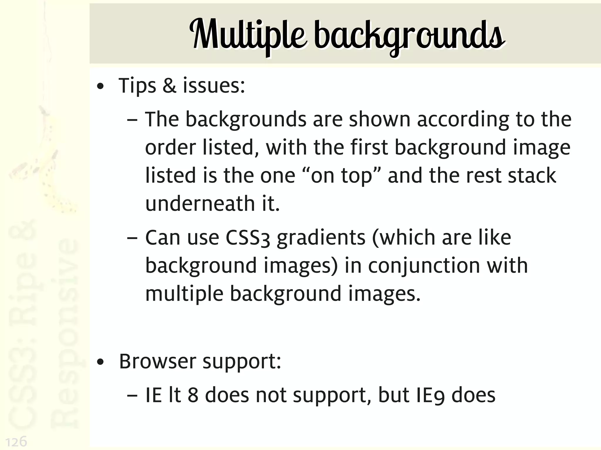 Multiple backgrounds
      • Tips & issues:
         – The backgrounds are shown according to the
           order listed, with the first background image
           listed is the one “on top” and the rest stack
           underneath it.
         – Can use CSS3 gradients (which are like
           background images) in conjunction with
           multiple background images.

      • Browser support:
         – IE lt 8 does not support, but IE9 does
126
 