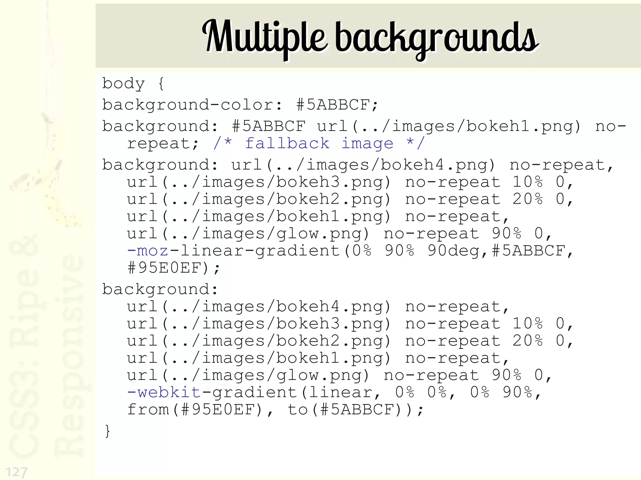 Multiple backgrounds
      body {
      background-color: #5ABBCF;
      background: #5ABBCF url(../images/bokeh1.png) no-
        repeat; /* fallback image */
      background: url(../images/bokeh4.png) no-repeat,
        url(../images/bokeh3.png) no-repeat 10% 0,
        url(../images/bokeh2.png) no-repeat 20% 0,
        url(../images/bokeh1.png) no-repeat,
        url(../images/glow.png) no-repeat 90% 0,
        -moz-linear-gradient(0% 90% 90deg,#5ABBCF,
        #95E0EF);
      background:
        url(../images/bokeh4.png) no-repeat,
        url(../images/bokeh3.png) no-repeat 10% 0,
        url(../images/bokeh2.png) no-repeat 20% 0,
        url(../images/bokeh1.png) no-repeat,
        url(../images/glow.png) no-repeat 90% 0,
        -webkit-gradient(linear, 0% 0%, 0% 90%,
        from(#95E0EF), to(#5ABBCF));
      }

127
 