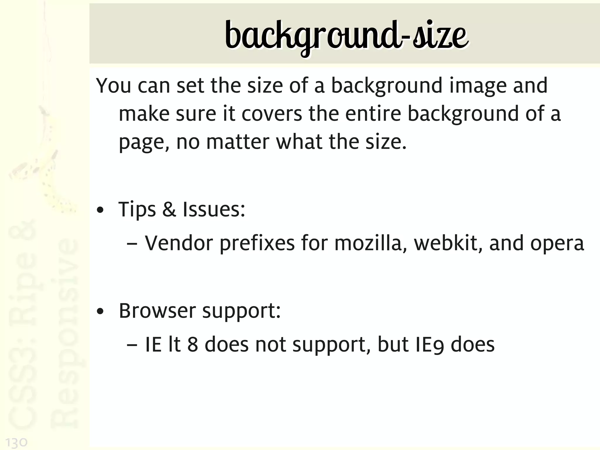 background-size
      You can set the size of a background image and
        make sure it covers the entire background of a
        page, no matter what the size.

      • Tips & Issues:
         – Vendor prefixes for mozilla, webkit, and opera

      • Browser support:
         – IE lt 8 does not support, but IE9 does



130
 