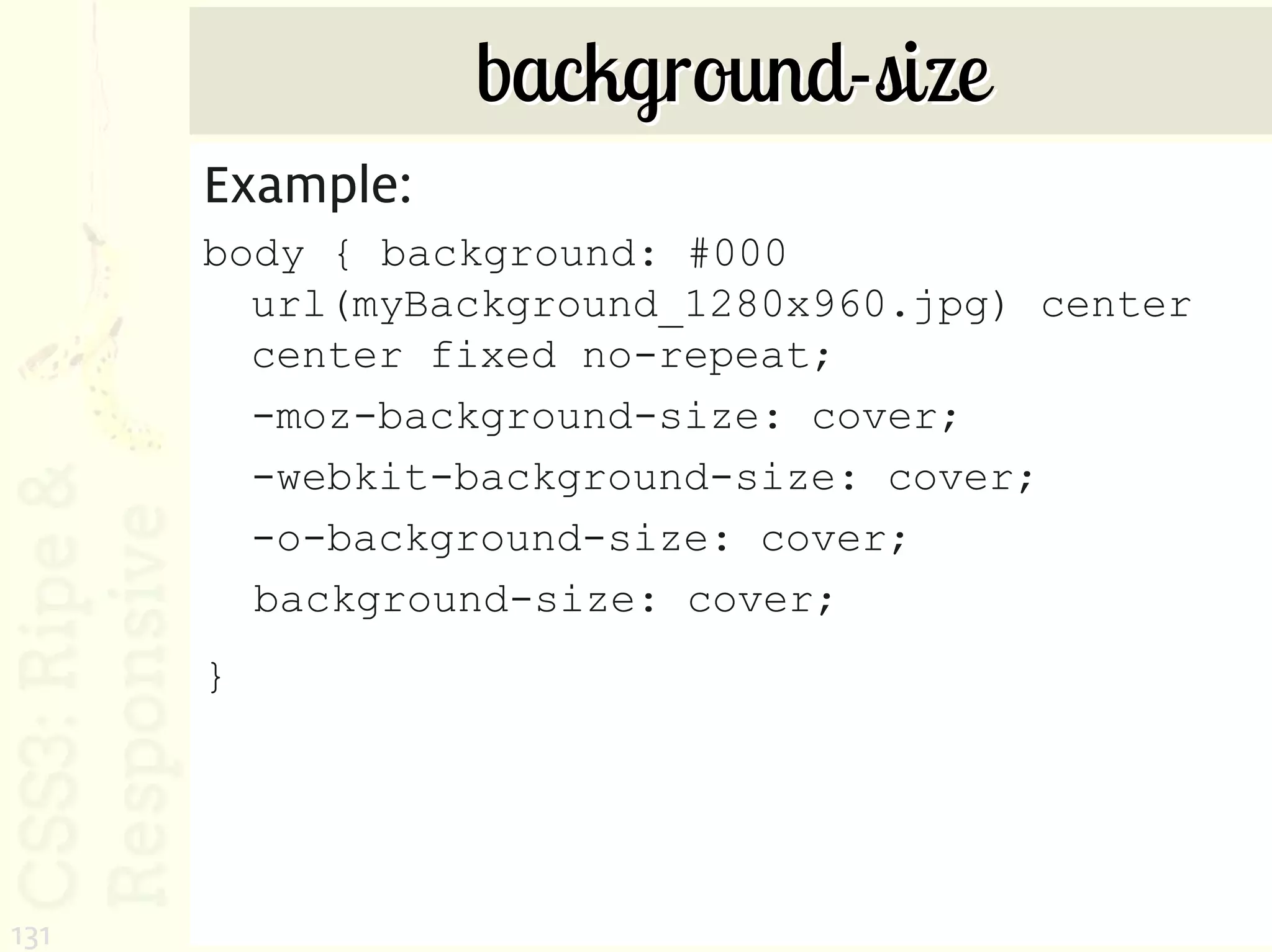 background-size
      Example:
      body { background: #000
        url(myBackground_1280x960.jpg) center
        center fixed no-repeat;
        -moz-background-size: cover;
        -webkit-background-size: cover;
        -o-background-size: cover;
        background-size: cover;
      }




131
 